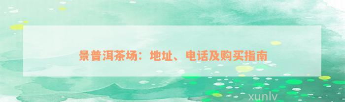 景普洱茶场：地址、电话及购买指南