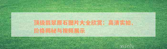 顶级翡翠原石图片大全欣赏：高清实拍、价格揭秘与视频展示