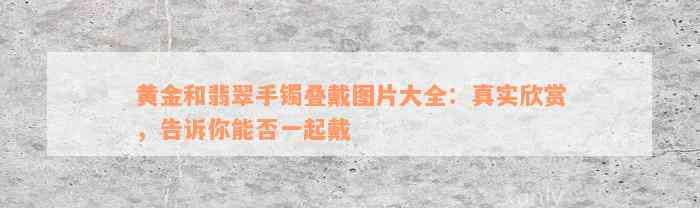 黄金和翡翠手镯叠戴图片大全：真实欣赏，告诉你能否一起戴