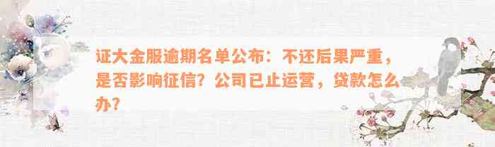 证大金服逾期名单公布：不还后果严重，是否影响征信？公司已止运营，贷款怎么办？