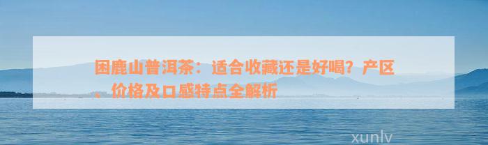 困鹿山普洱茶：适合收藏还是好喝？产区、价格及口感特点全解析