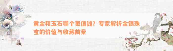 黄金和玉石哪个更值钱？专家解析金银珠宝的价值与收藏前景