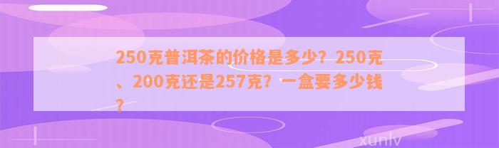 250克普洱茶的价格是多少？250克、200克还是257克？一盒要多少钱？