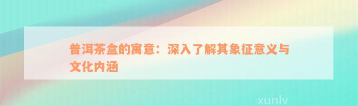 普洱茶盒的寓意：深入了解其象征意义与文化内涵