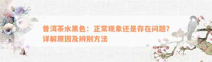 普洱茶水黑色：正常现象还是存在问题？详解原因及辨别方法