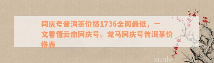 同庆号普洱茶价格1736全网最低，一文看懂云南同庆号、龙马同庆号普洱茶价格表