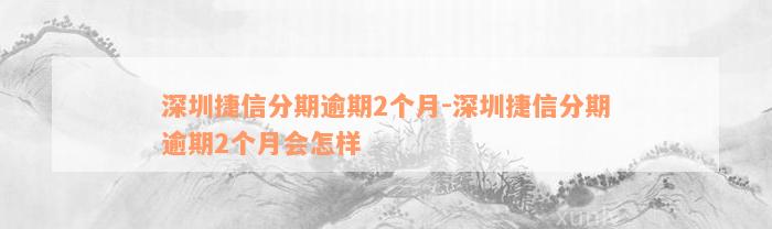 深圳捷信分期逾期2个月-深圳捷信分期逾期2个月会怎样