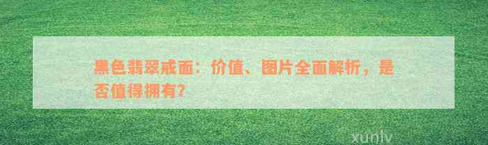 黑色翡翠戒面：价值、图片全面解析，是否值得拥有？