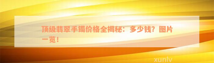 顶级翡翠手镯价格全揭秘：多少钱？图片一览！