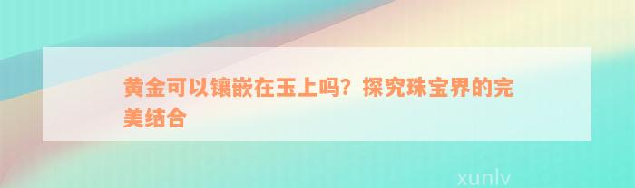 黄金可以镶嵌在玉上吗？探究珠宝界的完美结合