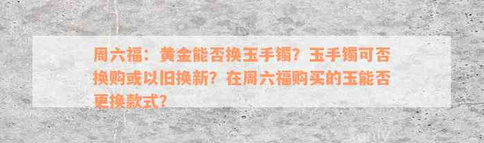 周六福：黄金能否换玉手镯？玉手镯可否换购或以旧换新？在周六福购买的玉能否更换款式？