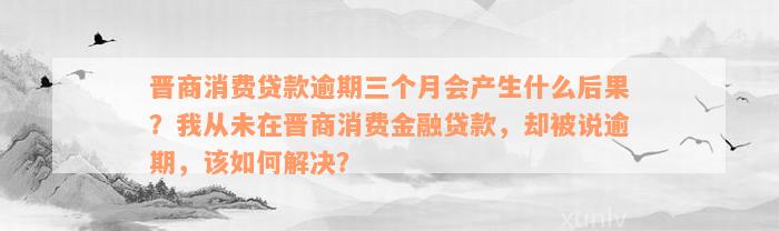 晋商消费贷款逾期三个月会产生什么后果？我从未在晋商消费金融贷款，却被说逾期，该如何解决？