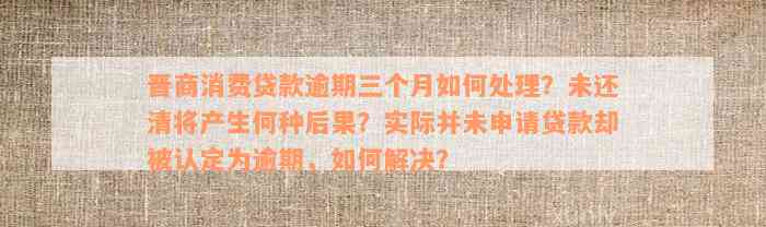 晋商消费贷款逾期三个月如何处理？未还清将产生何种后果？实际并未申请贷款却被认定为逾期，如何解决？