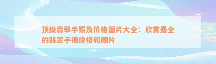 顶级翡翠手镯及价格图片大全：欣赏最全的翡翠手镯价格和图片