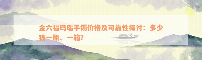 金六福玛瑙手镯价格及可靠性探讨：多少钱一瓶、一箱？