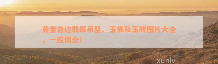 黄金包边翡翠吊坠、玉佛及玉牌图片大全，一应俱全！