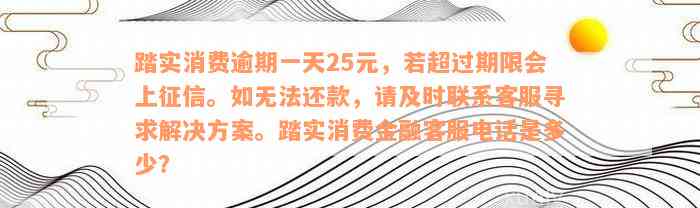 踏实消费逾期一天25元，若超过期限会上征信。如无法还款，请及时联系客服寻求解决方案。踏实消费金融客服电话是多少？