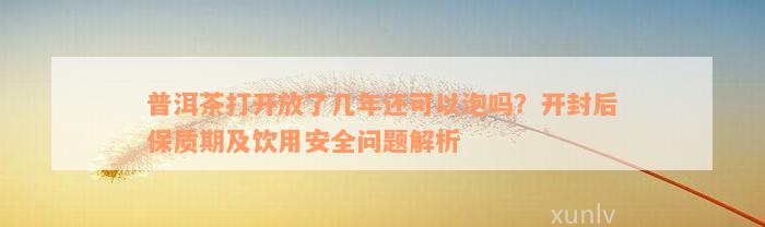 普洱茶打开放了几年还可以泡吗？开封后保质期及饮用安全问题解析