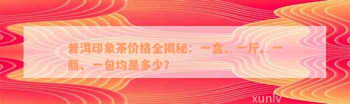 普洱印象茶价格全揭秘：一盒、一斤、一瓶、一包均是多少？