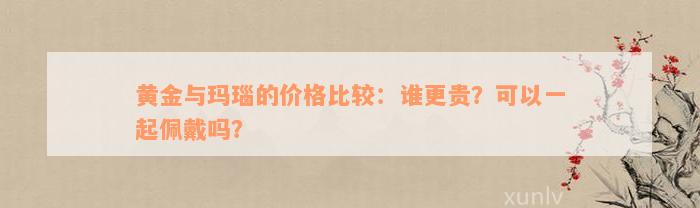 黄金与玛瑙的价格比较：谁更贵？可以一起佩戴吗？