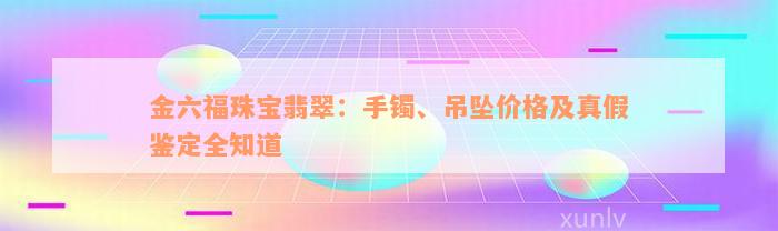 金六福珠宝翡翠：手镯、吊坠价格及真假鉴定全知道