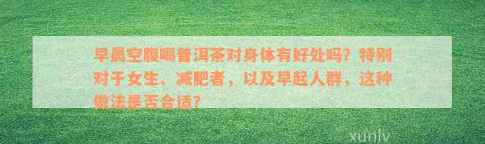 早晨空腹喝普洱茶对身体有好处吗？特别对于女生、减肥者，以及早起人群，这种做法是否合适？