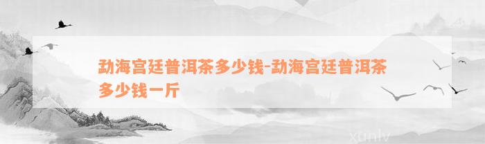 勐海宫廷普洱茶多少钱-勐海宫廷普洱茶多少钱一斤