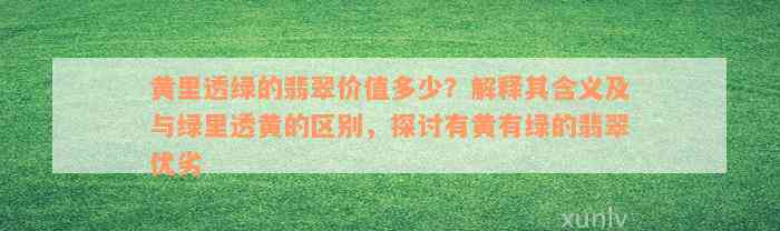 黄里透绿的翡翠价值多少？解释其含义及与绿里透黄的区别，探讨有黄有绿的翡翠优劣