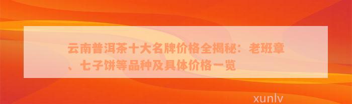 云南普洱茶十大名牌价格全揭秘：老班章、七子饼等品种及具体价格一览