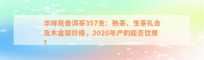 华祥苑普洱茶357克：熟茶、生茶礼合及木盒装价格，2020年产的能否饮用？