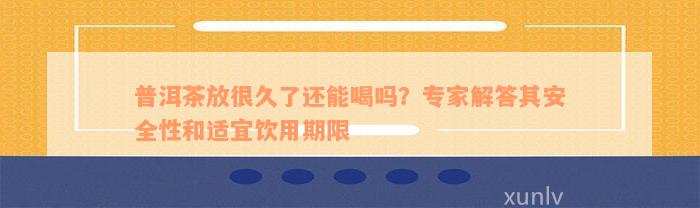 普洱茶放很久了还能喝吗？专家解答其安全性和适宜饮用期限