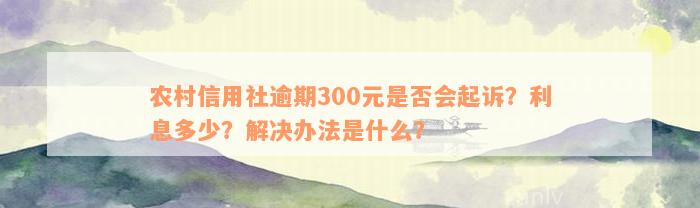 农村信用社逾期300元是否会起诉？利息多少？解决办法是什么？