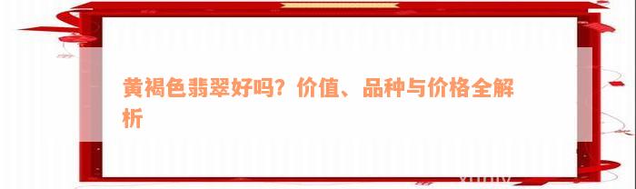 黄褐色翡翠好吗？价值、品种与价格全解析