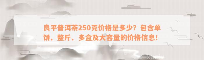 良平普洱茶250克价格是多少？包含单饼、整斤、多盒及大容量的价格信息！