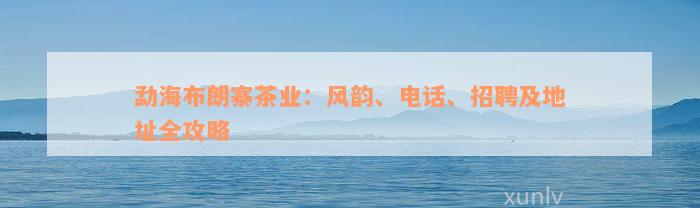 勐海布朗寨茶业：风韵、电话、招聘及地址全攻略