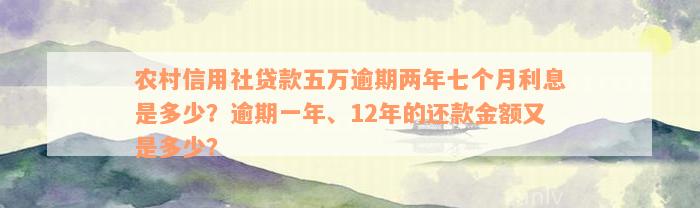 农村信用社贷款五万逾期两年七个月利息是多少？逾期一年、12年的还款金额又是多少？