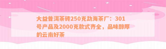 大益普洱茶砖250克勐海茶厂：301号产品及2000克款式齐全，品味醇厚的云南好茶