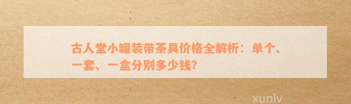 古人堂小罐装带茶具价格全解析：单个、一套、一盒分别多少钱？