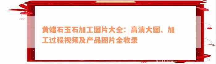 黄蜡石玉石加工图片大全：高清大图、加工过程视频及产品图片全收录