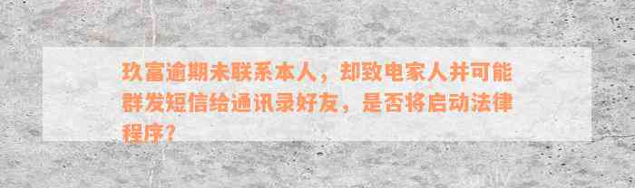 玖富逾期未联系本人，却致电家人并可能群发短信给通讯录好友，是否将启动法律程序？