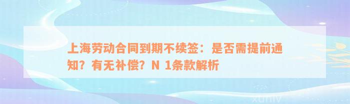 上海劳动合同到期不续签：是否需提前通知？有无补偿？N 1条款解析