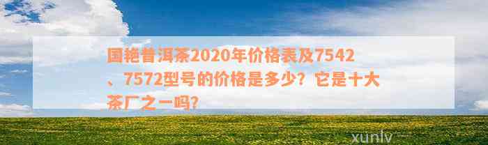 国艳普洱茶2020年价格表及7542、7572型号的价格是多少？它是十大茶厂之一吗？