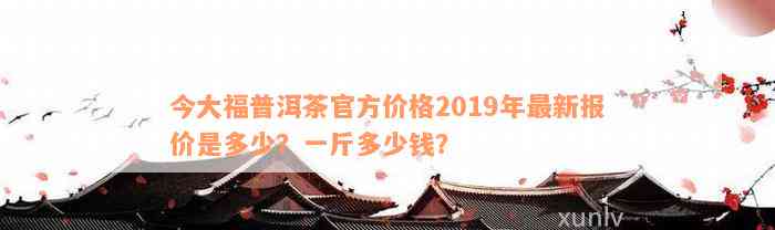 今大福普洱茶官方价格2019年最新报价是多少？一斤多少钱？