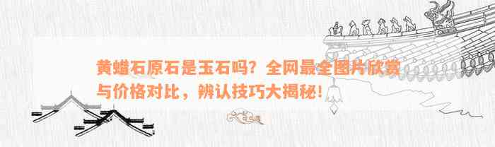 黄蜡石原石是玉石吗？全网最全图片欣赏与价格对比，辨认技巧大揭秘！