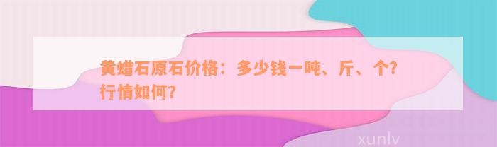 黄蜡石原石价格：多少钱一吨、斤、个？行情如何？