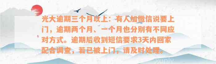 光大逾期三个月以上：有人加微信说要上门，逾期两个月、一个月也分别有不同应对方式。逾期后收到短信要求3天内回家配合调查，若已被上门，请及时处理。