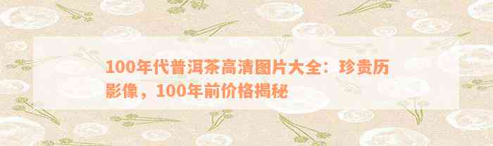 100年代普洱茶高清图片大全：珍贵历影像，100年前价格揭秘