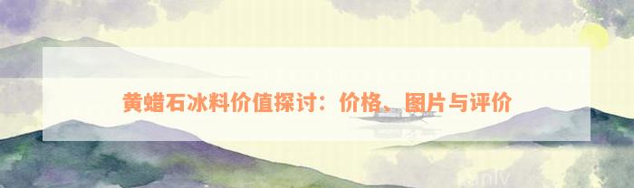 黄蜡石冰料价值探讨：价格、图片与评价