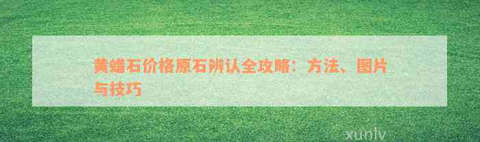 黄蜡石价格原石辨认全攻略：方法、图片与技巧