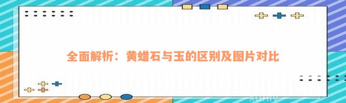 全面解析：黄蜡石与玉的区别及图片对比